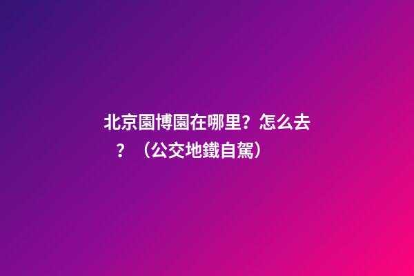 北京園博園在哪里？怎么去？（公交+地鐵+自駕）